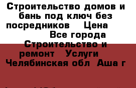 Строительство домов и бань под ключ без посредников, › Цена ­ 515 000 - Все города Строительство и ремонт » Услуги   . Челябинская обл.,Аша г.